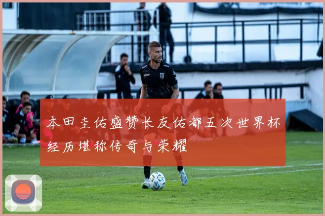本田圭佑盛赞长友佑都五次世界杯经历堪称传奇与荣耀