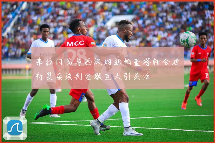 弗拉门戈与西汉姆就帕奎塔转会进行复杂谈判金额巨大引关注