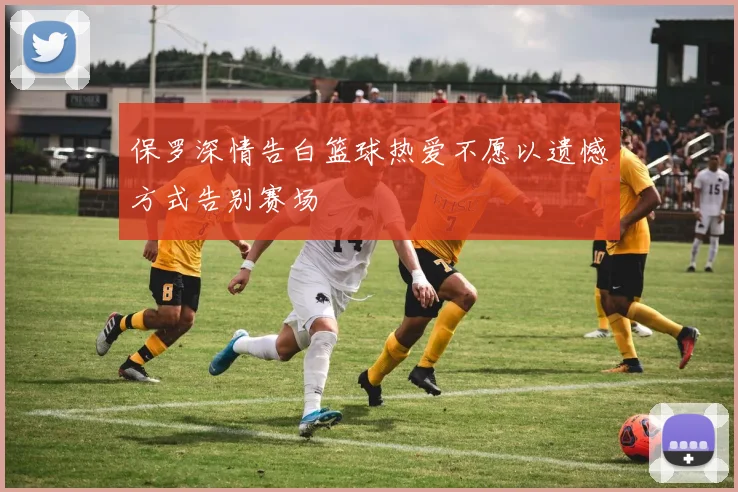 保罗深情告白篮球热爱不愿以遗憾方式告别赛场