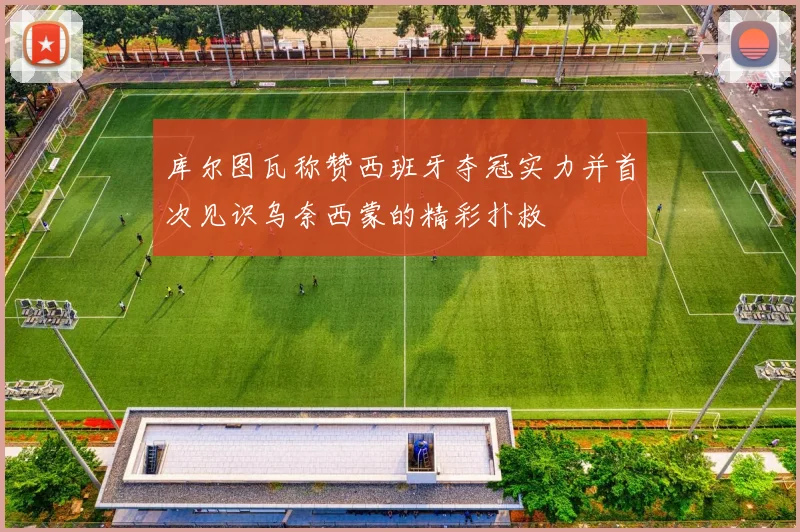 库尔图瓦称赞西班牙夺冠实力并首次见识乌奈西蒙的精彩扑救