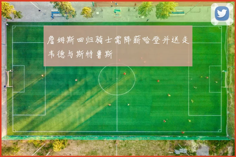 詹姆斯回归骑士需降薪哈登并送走韦德与斯特鲁斯