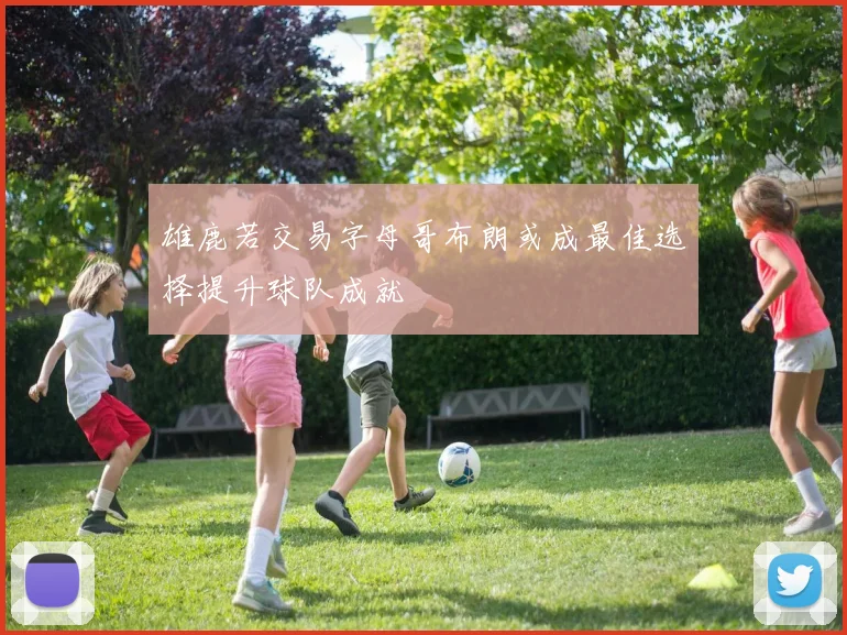 雄鹿若交易字母哥布朗或成最佳选择提升球队成就