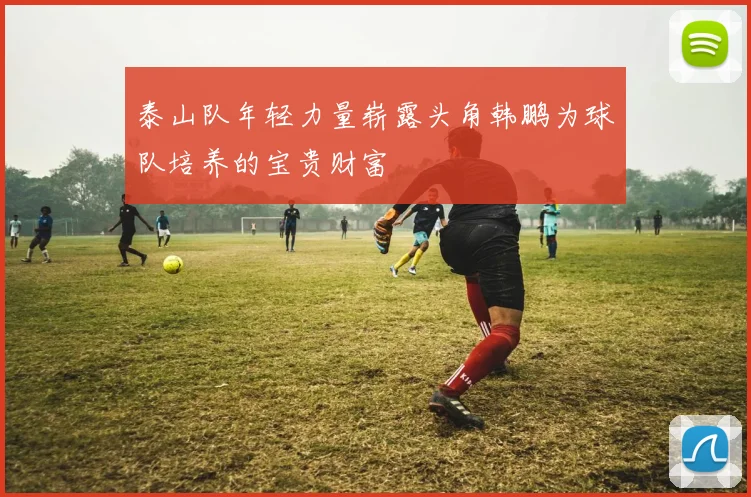泰山队年轻力量崭露头角韩鹏为球队培养的宝贵财富