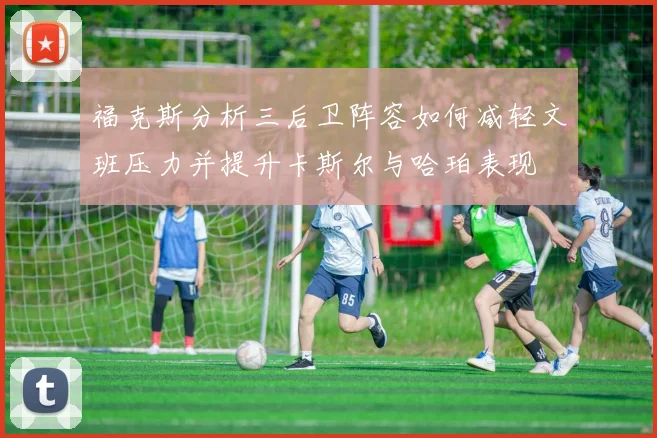 福克斯分析三后卫阵容如何减轻文班压力并提升卡斯尔与哈珀表现