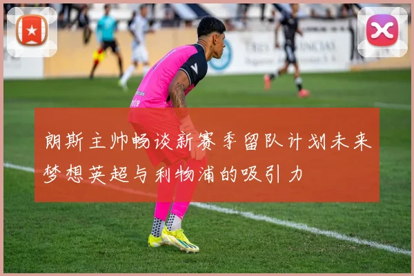 朗斯主帅畅谈新赛季留队计划未来梦想英超与利物浦的吸引力