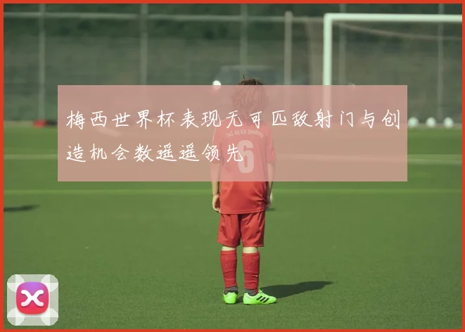 梅西世界杯表现无可匹敌射门与创造机会数遥遥领先
