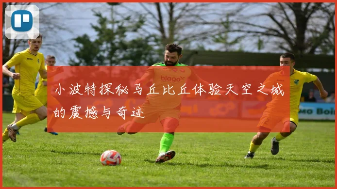小波特探秘马丘比丘体验天空之城的震撼与奇迹