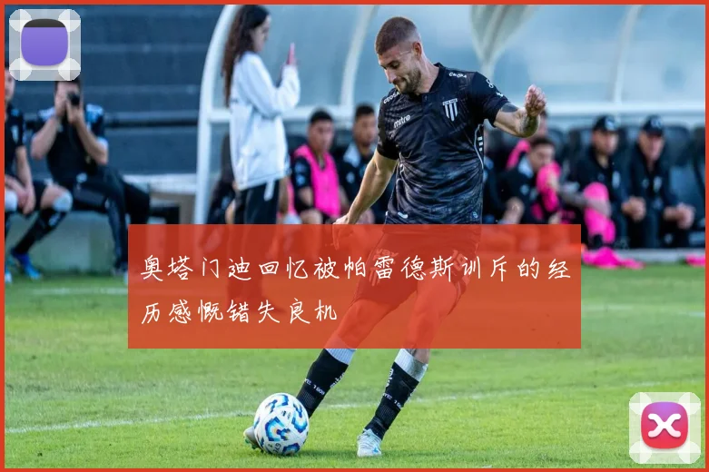 奥塔门迪回忆被帕雷德斯训斥的经历感慨错失良机