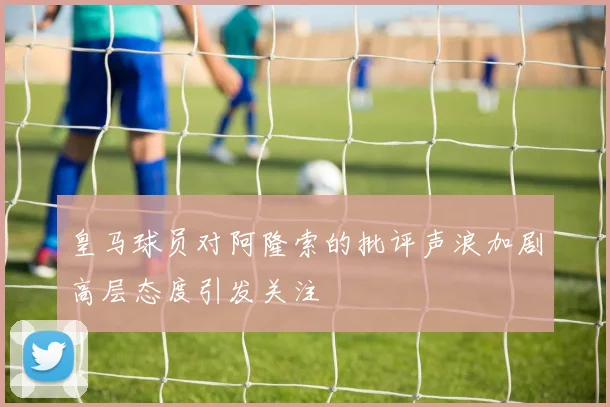 皇马球员对阿隆索的批评声浪加剧高层态度引发关注
