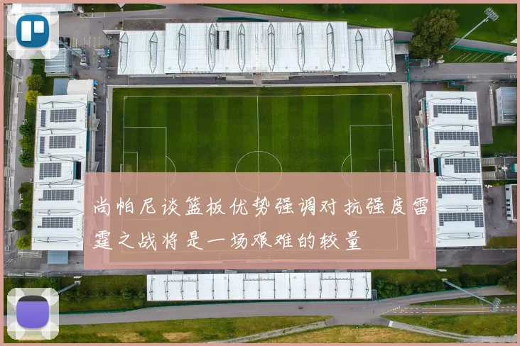 尚帕尼谈篮板优势强调对抗强度雷霆之战将是一场艰难的较量