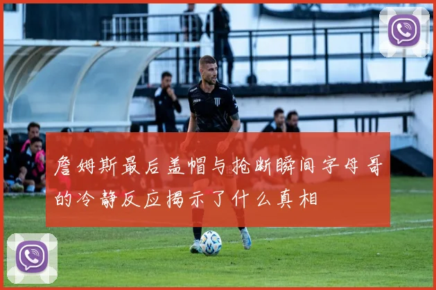 詹姆斯最后盖帽与抢断瞬间字母哥的冷静反应揭示了什么真相