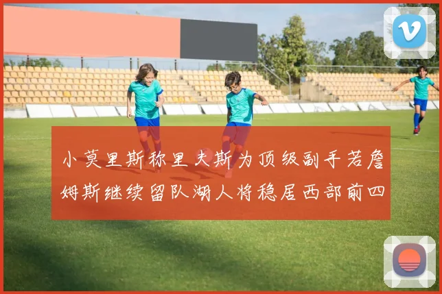 小莫里斯称里夫斯为顶级副手若詹姆斯继续留队湖人将稳居西部前四