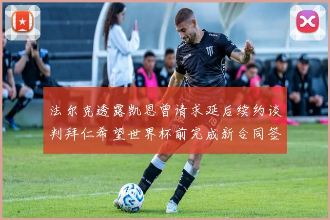 法尔克透露凯恩曾请求延后续约谈判拜仁希望世界杯前完成新合同签署