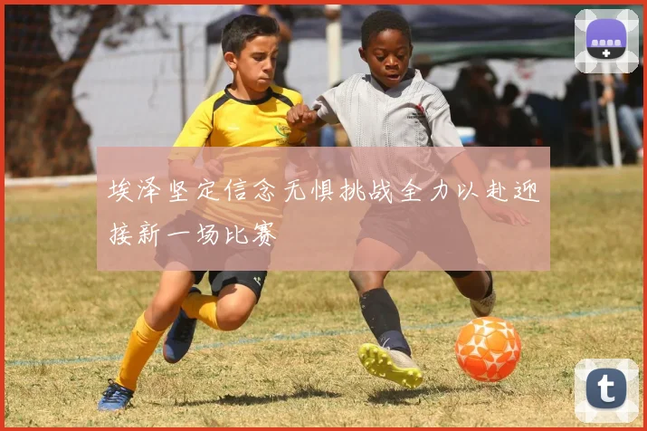埃泽坚定信念无惧挑战全力以赴迎接新一场比赛