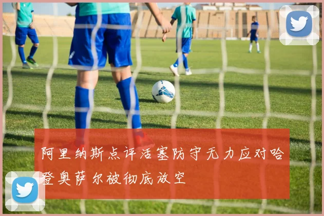 阿里纳斯点评活塞防守无力应对哈登奥萨尔被彻底放空