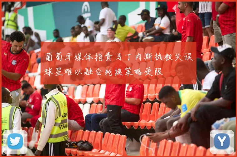 葡萄牙媒体指责马丁内斯执教失误球星难以融合轮换策略受限