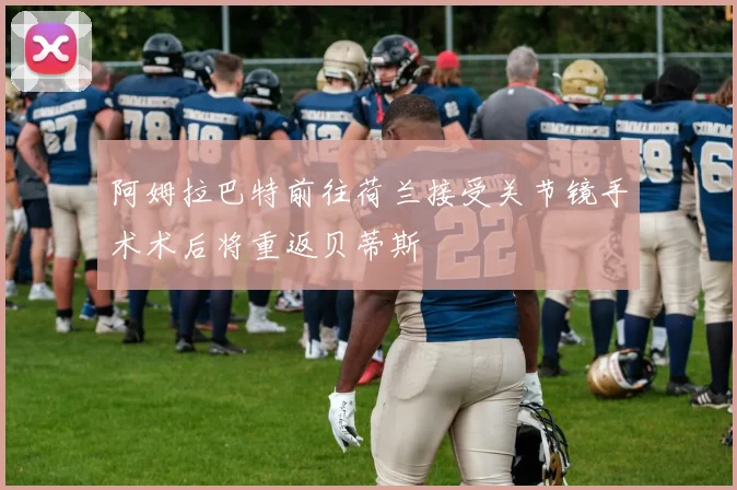 阿姆拉巴特前往荷兰接受关节镜手术术后将重返贝蒂斯