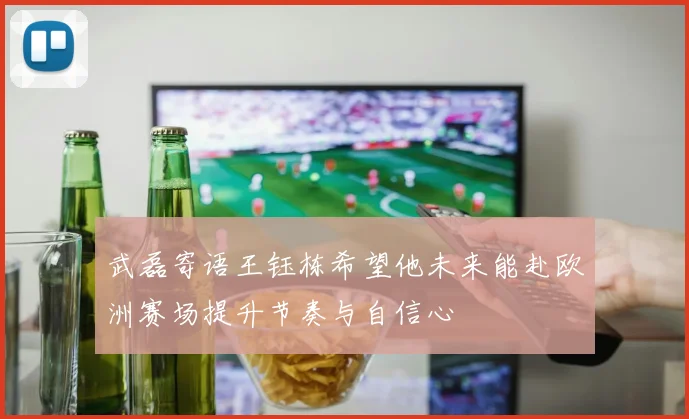 武磊寄语王钰栋希望他未来能赴欧洲赛场提升节奏与自信心
