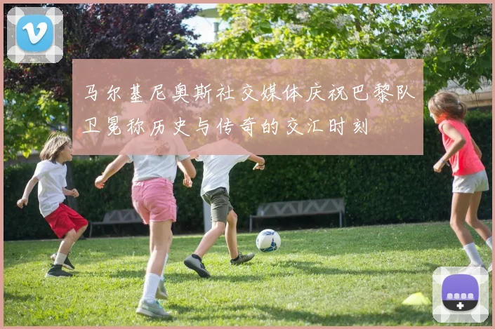 马尔基尼奥斯社交媒体庆祝巴黎队卫冕称历史与传奇的交汇时刻