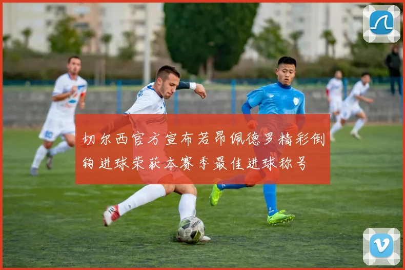 切尔西官方宣布若昂佩德罗精彩倒钩进球荣获本赛季最佳进球称号