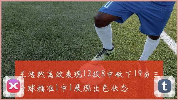 王浩然高效表现12投8中砍下19分三分球精准1中1展现出色状态