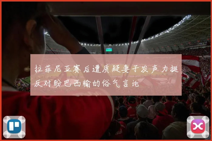 拉菲尼亚赛后遭质疑妻子发声力挺反对盼巴西输的俗气言论