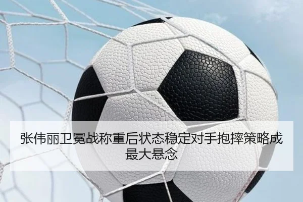 张伟丽卫冕战称重后状态稳定对手抱摔策略成最大悬念